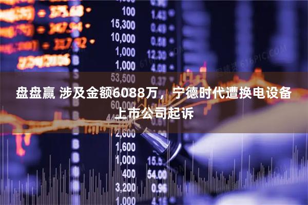 盘盘赢 涉及金额6088万，宁德时代遭换电设备上市公司起诉