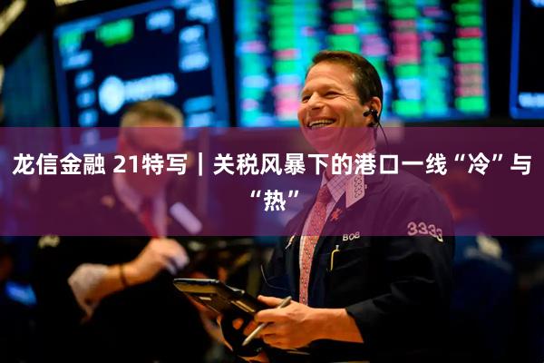 龙信金融 21特写｜关税风暴下的港口一线“冷”与“热”