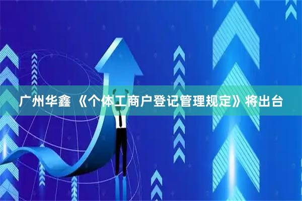 广州华鑫 《个体工商户登记管理规定》将出台