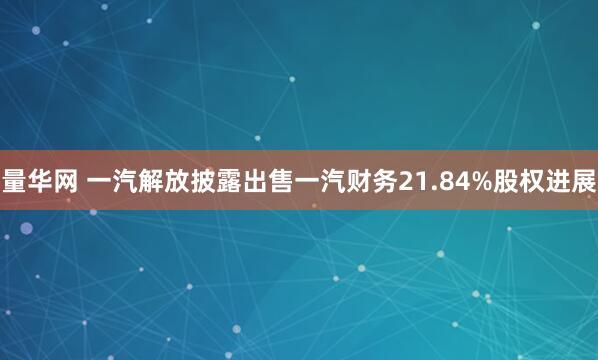 量华网 一汽解放披露出售一汽财务21.84%股权进展