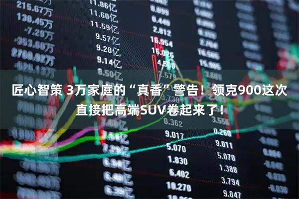 匠心智策 3万家庭的“真香”警告！领克900这次直接把高端SUV卷起来了！