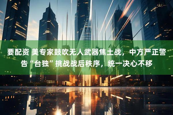 要配资 美专家鼓吹无人武器焦土战，中方严正警告“台独”挑战战后秩序，统一决心不移