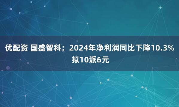 优配资 国盛智科：2024年净利润同比下降10.3% 拟10派6元