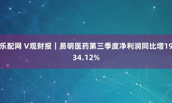 乐配网 V观财报｜易明医药第三季度净利润同比增1934.12%