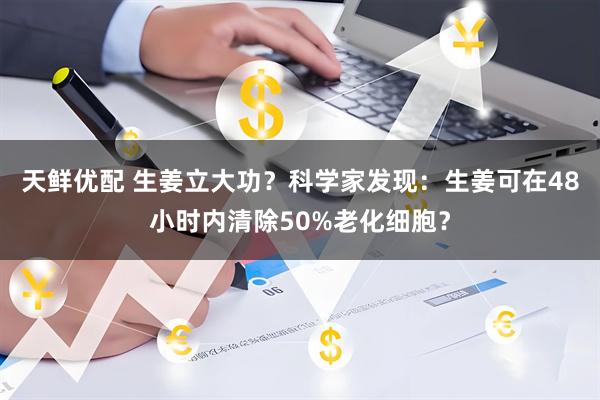天鲜优配 生姜立大功？科学家发现：生姜可在48小时内清除50%老化细胞？