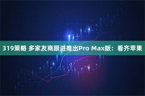319策略 多家友商跟进推出Pro Max版：看齐苹果