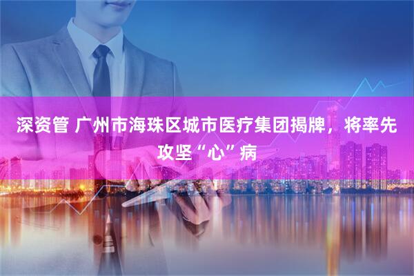 深资管 广州市海珠区城市医疗集团揭牌，将率先攻坚“心”病