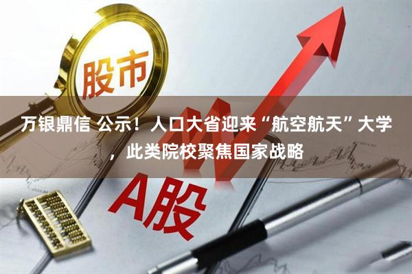 万银鼎信 公示！人口大省迎来“航空航天”大学，此类院校聚焦国家战略