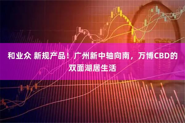 和业众 新规产品！广州新中轴向南，万博CBD的双面湖居生活