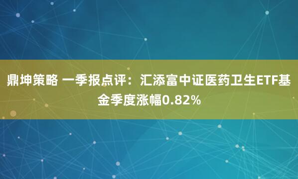 鼎坤策略 一季报点评：汇添富中证医药卫生ETF基金季度涨幅0.82%