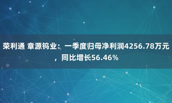 荣利通 章源钨业：一季度归母净利润4256.78万元，同比增长56.46%