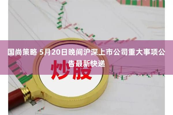 国尚策略 5月20日晚间沪深上市公司重大事项公告最新快递