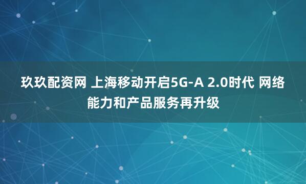 玖玖配资网 上海移动开启5G-A 2.0时代 网络能力和产品服务再升级