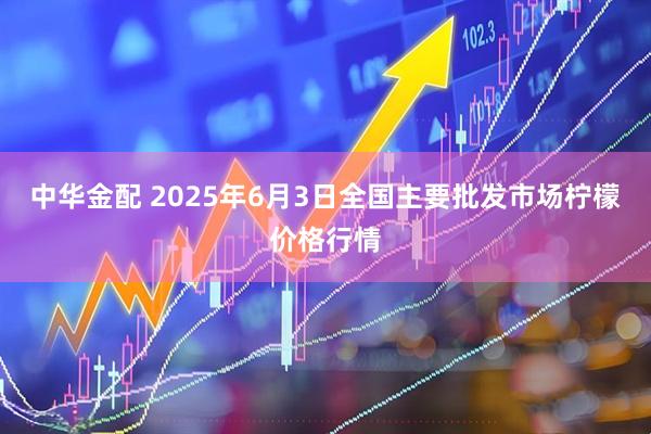 中华金配 2025年6月3日全国主要批发市场柠檬价格行情