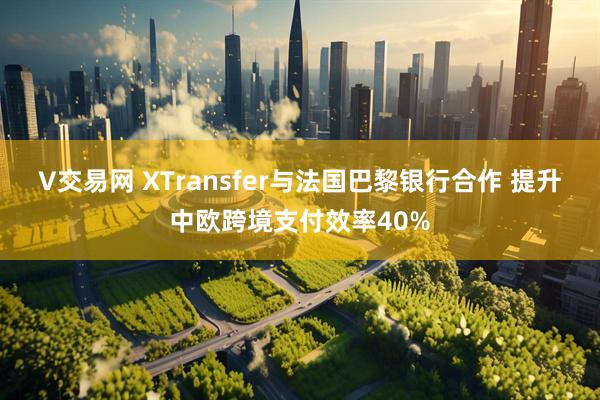 V交易网 XTransfer与法国巴黎银行合作 提升中欧跨境支付效率40%