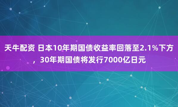 天牛配资 日本10年期国债收益率回落至2.1%下方，30年期国债将发行7000亿日元