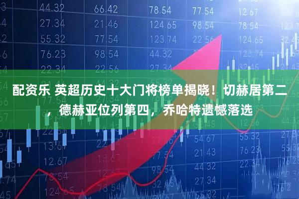 配资乐 英超历史十大门将榜单揭晓！切赫居第二，德赫亚位列第四，乔哈特遗憾落选