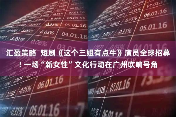 汇盈策略  短剧《这个三姐有点牛》演员全球招募! 一场“新女性”文化行动在广州吹响号角