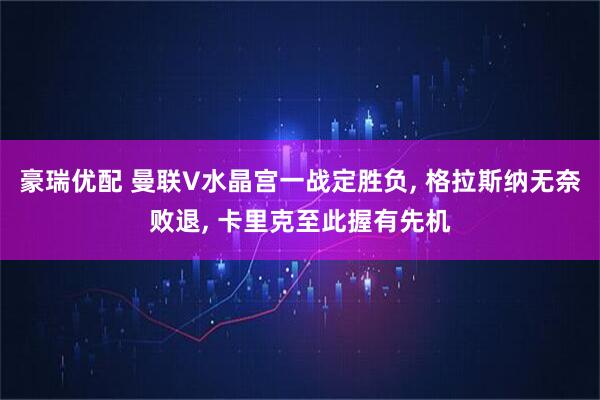 豪瑞优配 曼联V水晶宫一战定胜负, 格拉斯纳无奈败退, 卡里克至此握有先机